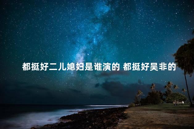 都挺好二儿媳妇是谁演的 都挺好吴非的扮演者高露